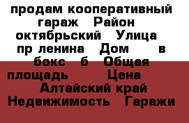 продам кооперативный гараж › Район ­ октябрьский › Улица ­ пр ленина › Дом ­ 120в бокс 3 б › Общая площадь ­ 21 › Цена ­ 180 - Алтайский край Недвижимость » Гаражи   